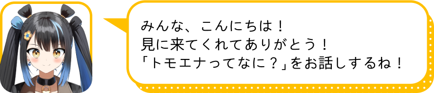 みんな、こんにちは！
				見に来てくれてありがとう！
				「トモエナってなに？」をお話しするね！