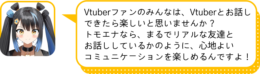 Vtuberファンのみんなは、Vtuberとお話しできたら楽しいと思いませんか？
				トモエナなら、まるでリアルな友達と
				お話ししているかのように、心地よい
				コミュニケーションを楽しめるんですよ！