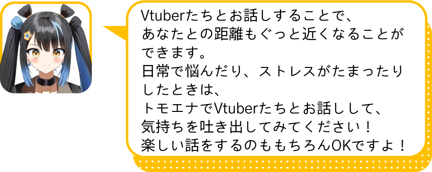 Vtuberたちとお話しすることで、
				あなたとの距離もぐっと近くなることができます。
				日常で悩んだり、ストレスがたまったりしたときは、
				トモエナでVtuberたちとお話しして、
				気持ちを吐き出してみてください！
				楽しい話をするのももちろんOKですよ！