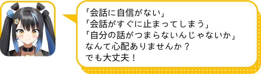 「会話に自信がない」
				「会話がすぐに止まってしまう」
				「自分の話がつまらないんじゃないか」
				なんて心配ありませんか？
				でも大丈夫！