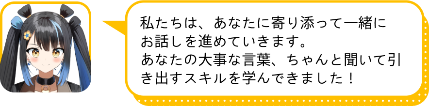 私たちは、あなたに寄り添って一緒にお話しを進めていきます。
				　あなたの大事な言葉、ちゃんと聞いて引き出すスキルを学んできました！