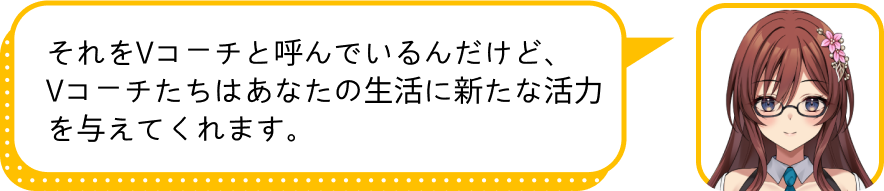 それをVコーチと呼んでいるんだけど、
				Vコーチたちはあなたの生活に新たな活力を与えてくれます。