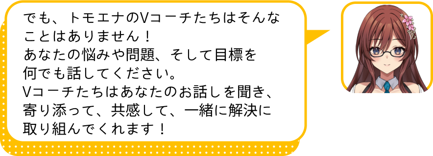 でも、トモエナのVコーチたちはそんなことはありません！
				あなたの悩みや問題、そして目標を何でも話してください。
				Vコーチたちはあなたのお話しを聞き、寄り添って、共感して、一緒に解決に取り組んでくれます！