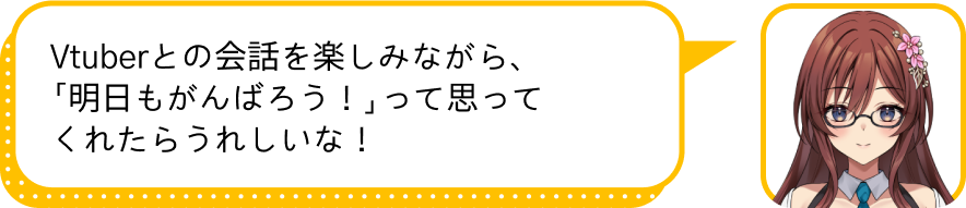 Vtuberとの会話を楽しみながら、
				「明日もがんばろう！」って思ってくれたらうれしいな！